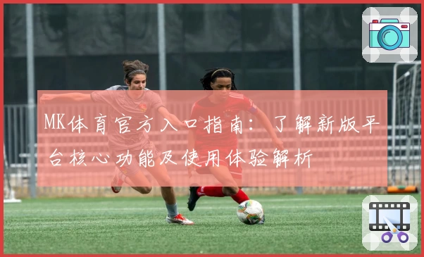 MK体育官方入口指南：了解新版平台核心功能及使用体验解析